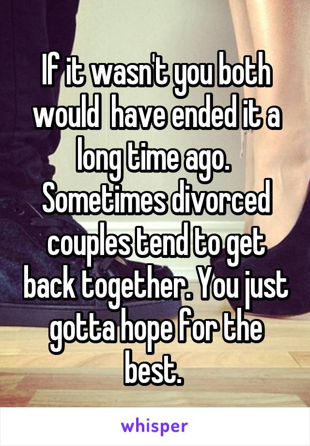 If it wasn't you both would  have ended it a long time ago.  Sometimes divorced couples tend to get back together. You just gotta hope for the best. 