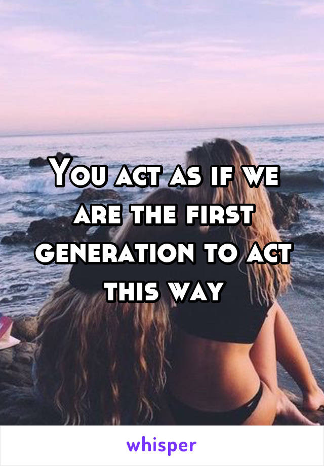 You act as if we are the first generation to act this way