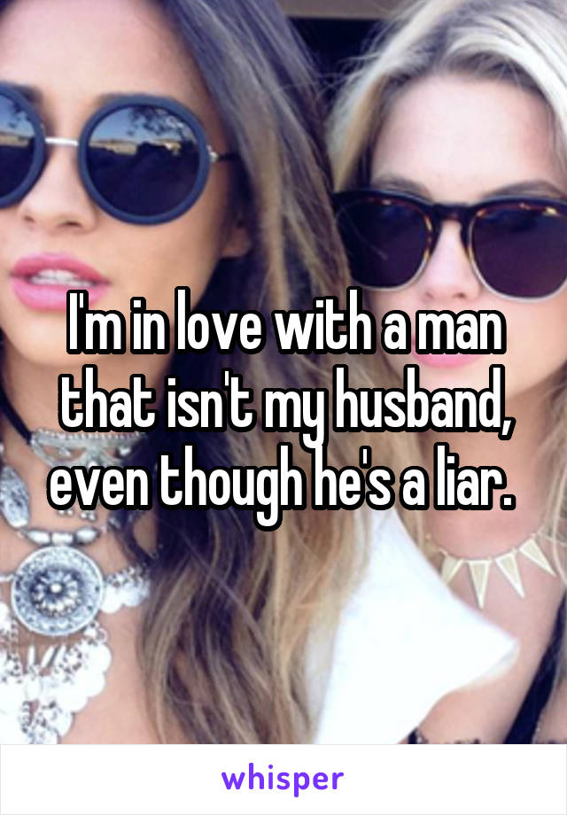 I'm in love with a man that isn't my husband, even though he's a liar. 