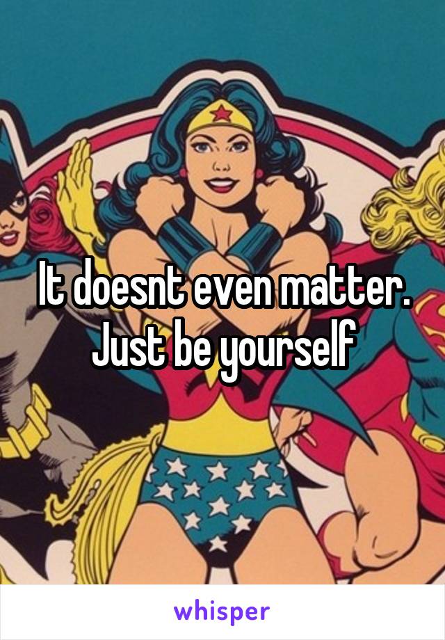It doesnt even matter. Just be yourself