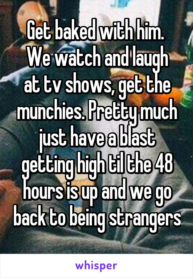 Get baked with him. 
We watch and laugh at tv shows, get the munchies. Pretty much just have a blast getting high til the 48 hours is up and we go back to being strangers  