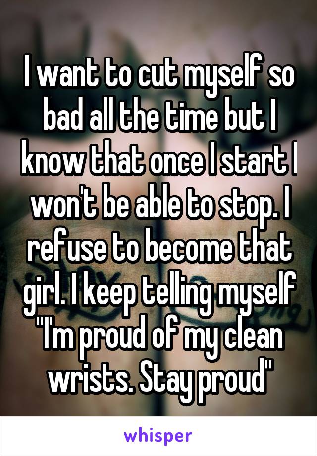 I want to cut myself so bad all the time but I know that once I start I won't be able to stop. I refuse to become that girl. I keep telling myself "I'm proud of my clean wrists. Stay proud"