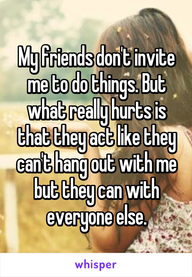 My friends don't invite me to do things. But what really hurts is that they act like they can't hang out with me but they can with everyone else.