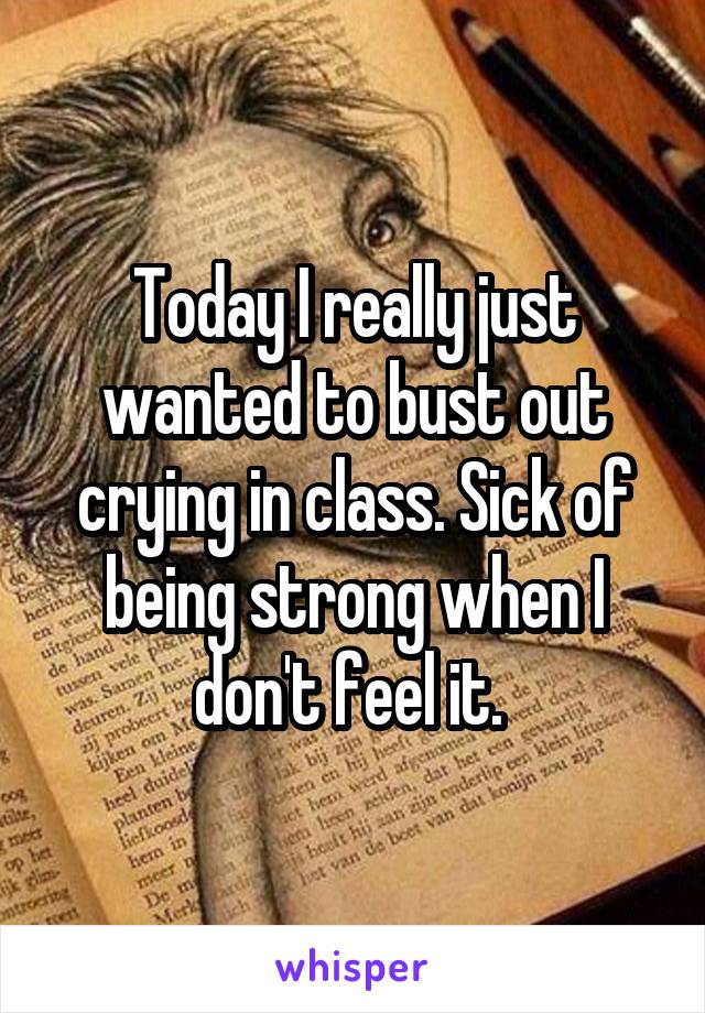 Today I really just wanted to bust out crying in class. Sick of being strong when I don't feel it. 