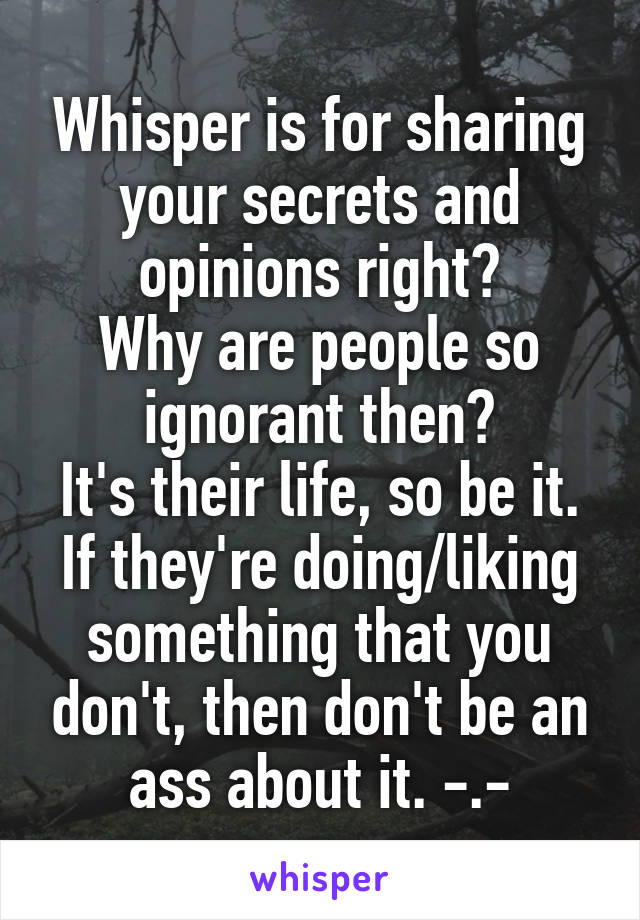 Whisper is for sharing your secrets and opinions right?
Why are people so ignorant then?
It's their life, so be it.
If they're doing/liking something that you don't, then don't be an ass about it. -.-