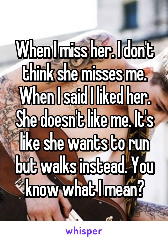 When I miss her. I don't think she misses me. When I said I liked her. She doesn't like me. It's like she wants to run but walks instead. You know what I mean?