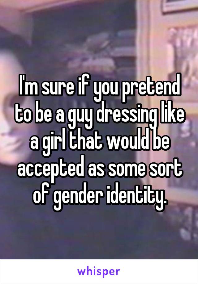 I'm sure if you pretend to be a guy dressing like a girl that would be accepted as some sort of gender identity.