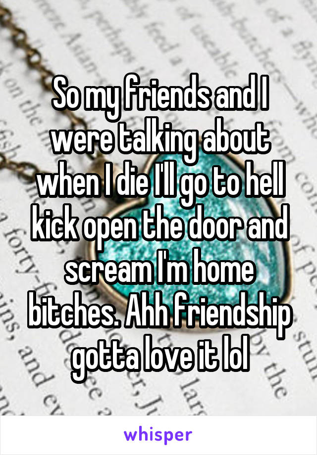 So my friends and I were talking about when I die I'll go to hell kick open the door and scream I'm home bitches. Ahh friendship gotta love it lol
