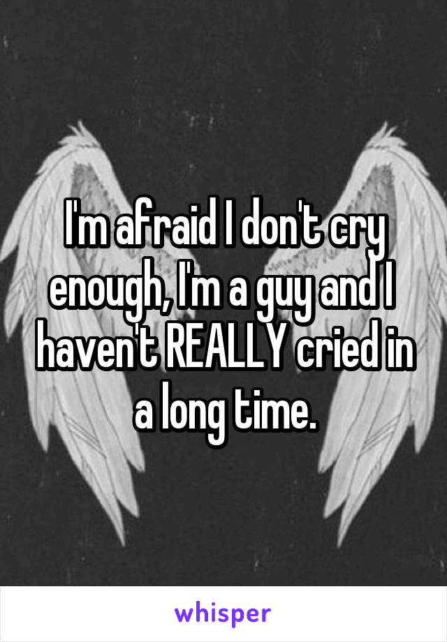 I'm afraid I don't cry enough, I'm a guy and I  haven't REALLY cried in a long time.