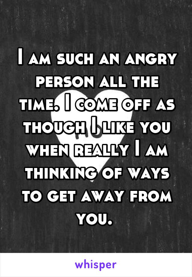 I am such an angry person all the time. I come off as though I like you when really I am thinking of ways to get away from you. 