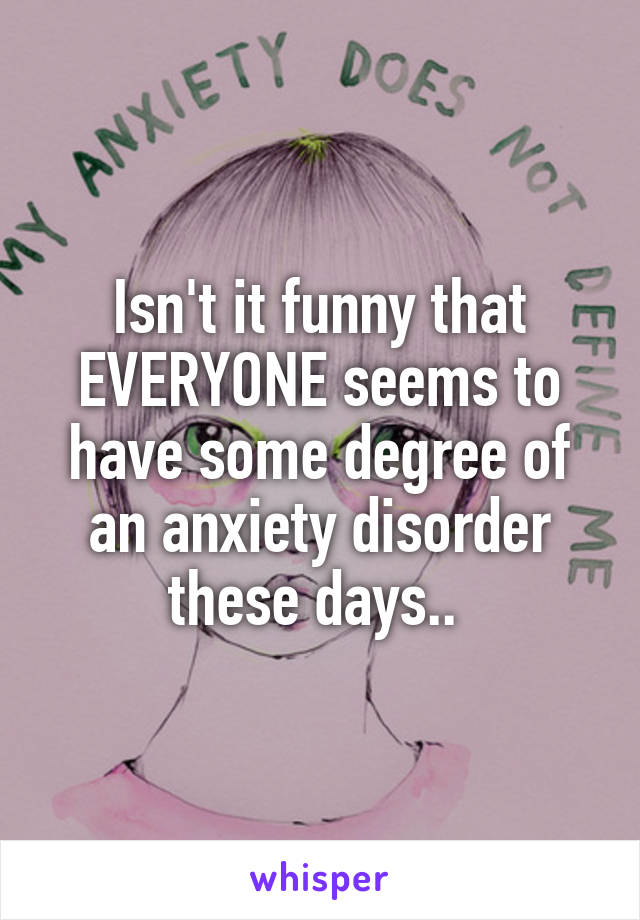 Isn't it funny that EVERYONE seems to have some degree of an anxiety disorder these days.. 
