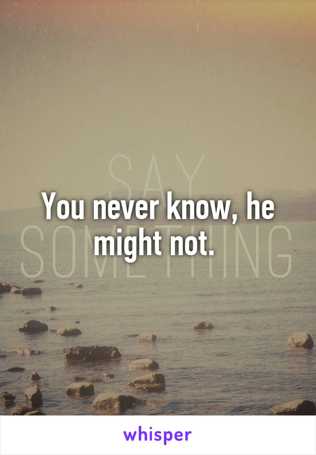 You never know, he might not. 