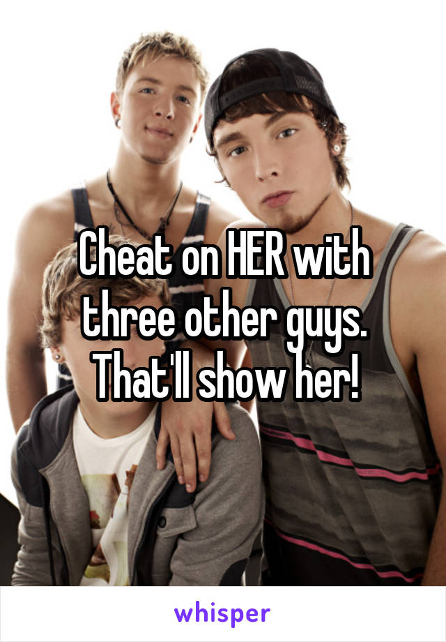 Cheat on HER with three other guys. That'll show her!