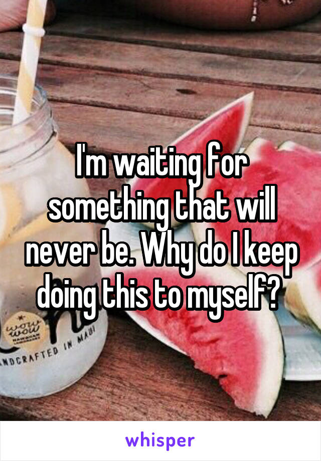 I'm waiting for something that will never be. Why do I keep doing this to myself? 