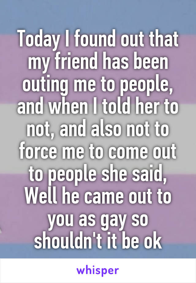 Today I found out that my friend has been outing me to people, and when I told her to not, and also not to force me to come out to people she said, Well he came out to you as gay so shouldn't it be ok