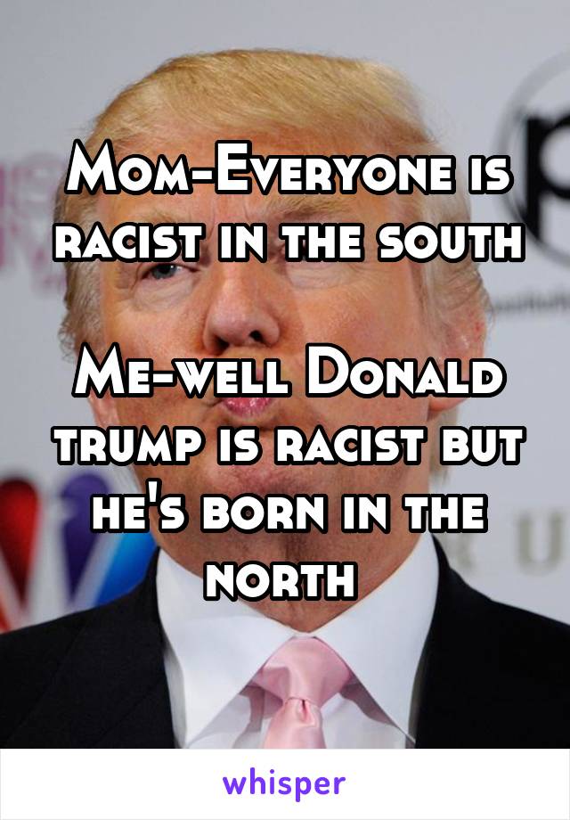 Mom-Everyone is racist in the south

Me-well Donald trump is racist but he's born in the north 
