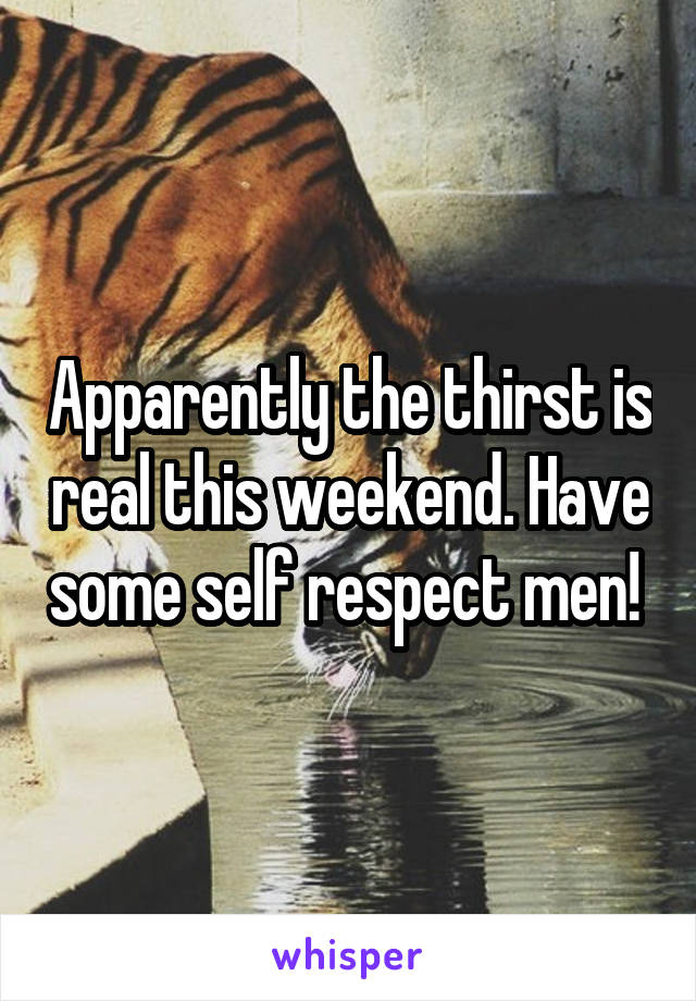 Apparently the thirst is real this weekend. Have some self respect men! 