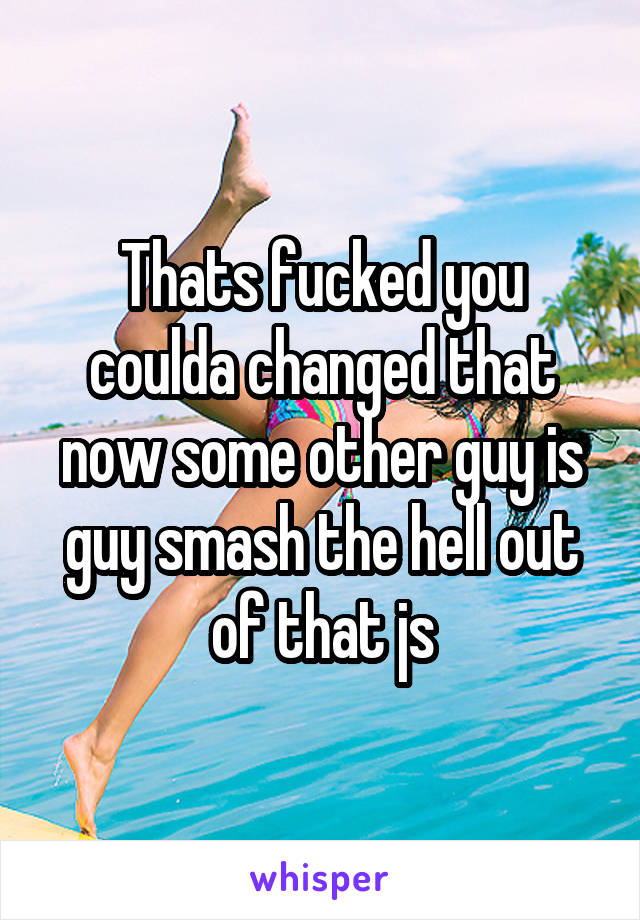 Thats fucked you coulda changed that now some other guy is guy smash the hell out of that js
