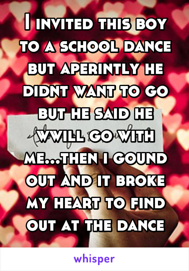 I invited this boy to a school dance but aperintly he didnt want to go but he said he wwill go with me...then i gound out and it broke my heart to find out at the dance
