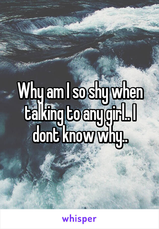 Why am I so shy when talking to any girl.. I dont know why..
