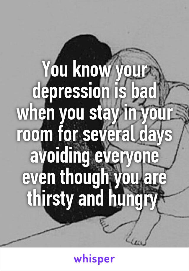 You know your depression is bad when you stay in your room for several days avoiding everyone even though you are thirsty and hungry 