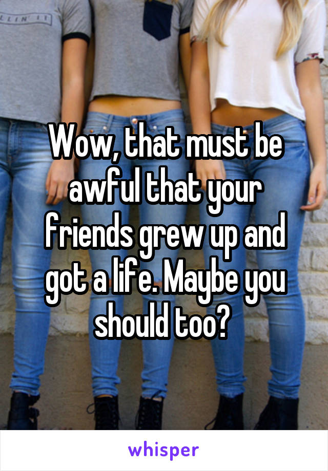 Wow, that must be awful that your friends grew up and got a life. Maybe you should too? 
