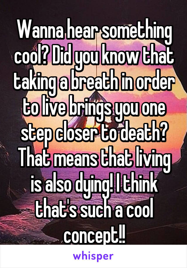 Wanna hear something cool? Did you know that taking a breath in order to live brings you one step closer to death? That means that living is also dying! I think that's such a cool concept!!