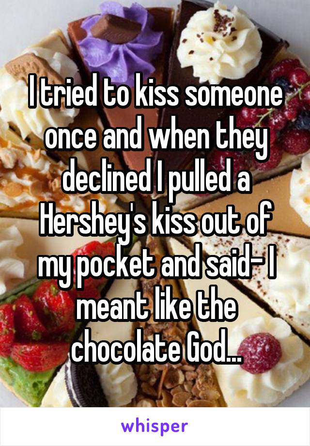 I tried to kiss someone once and when they declined I pulled a Hershey's kiss out of my pocket and said- I meant like the chocolate God...