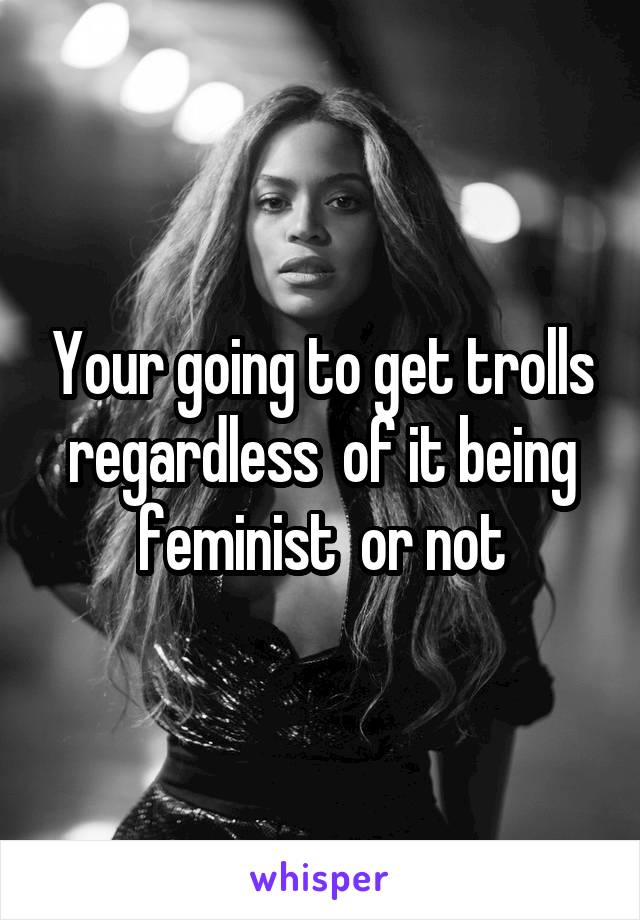 Your going to get trolls regardless  of it being feminist  or not
