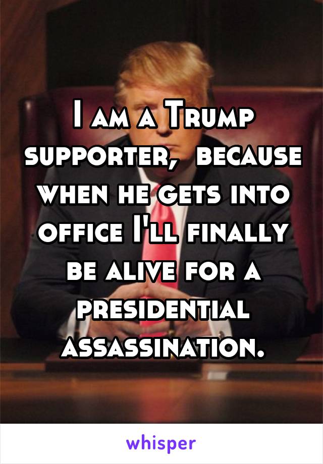 I am a Trump supporter,  because when he gets into office I'll finally be alive for a presidential assassination.