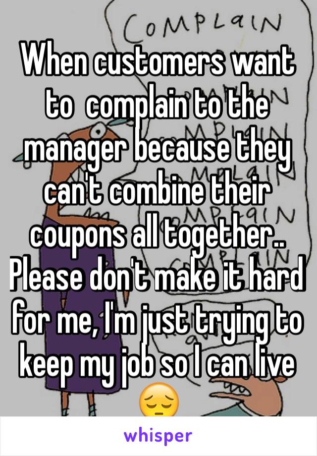 When customers want to  complain to the manager because they can't combine their coupons all together.. Please don't make it hard for me, I'm just trying to keep my job so I can live 😔