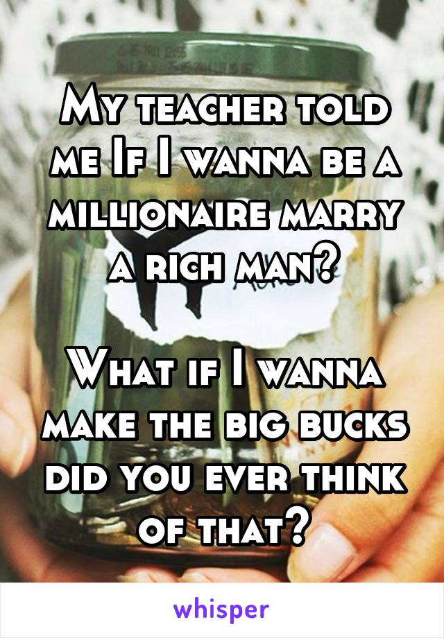 My teacher told me If I wanna be a millionaire marry a rich man?

What if I wanna make the big bucks did you ever think of that?