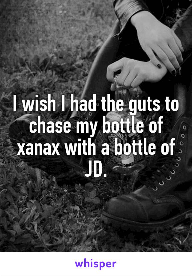 I wish I had the guts to chase my bottle of xanax with a bottle of JD.