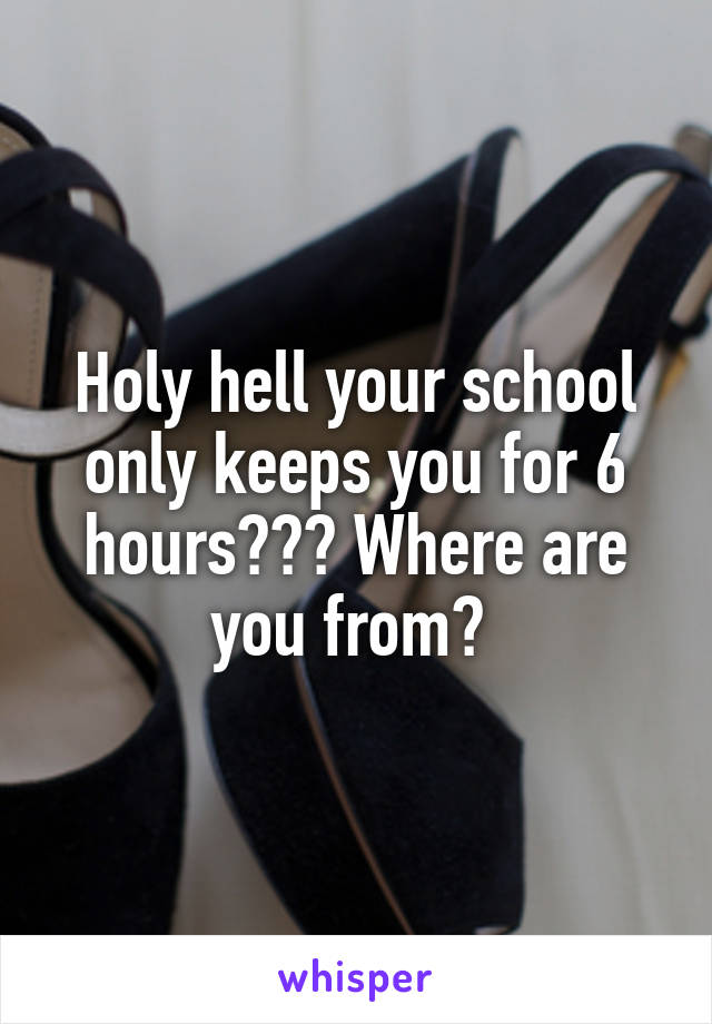 Holy hell your school only keeps you for 6 hours??? Where are you from? 