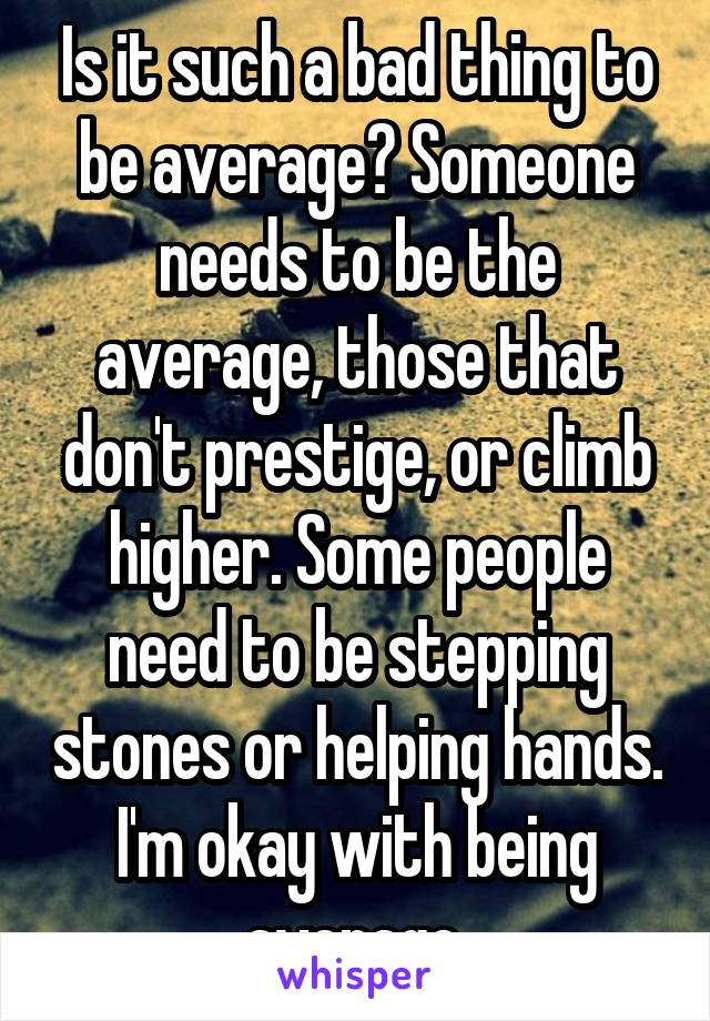Is it such a bad thing to be average? Someone needs to be the average, those that don't prestige, or climb higher. Some people need to be stepping stones or helping hands. I'm okay with being average.