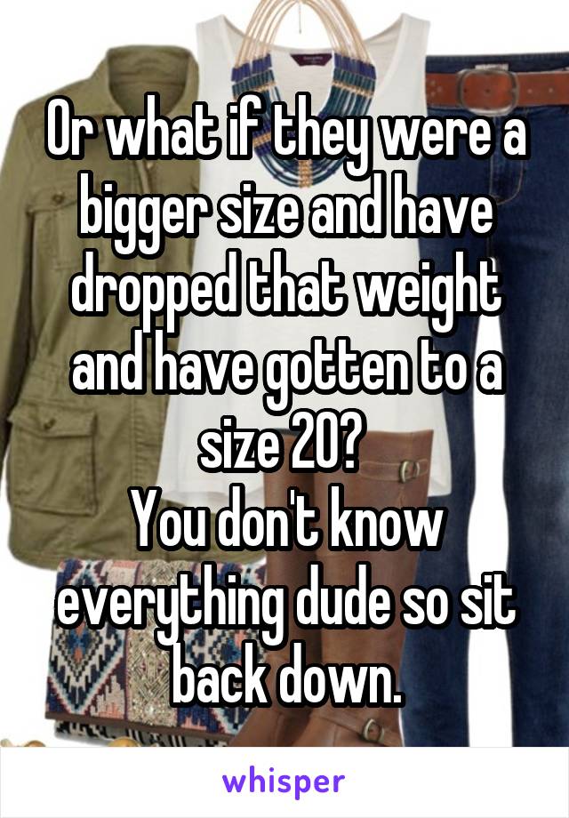 Or what if they were a bigger size and have dropped that weight and have gotten to a size 20? 
You don't know everything dude so sit back down.