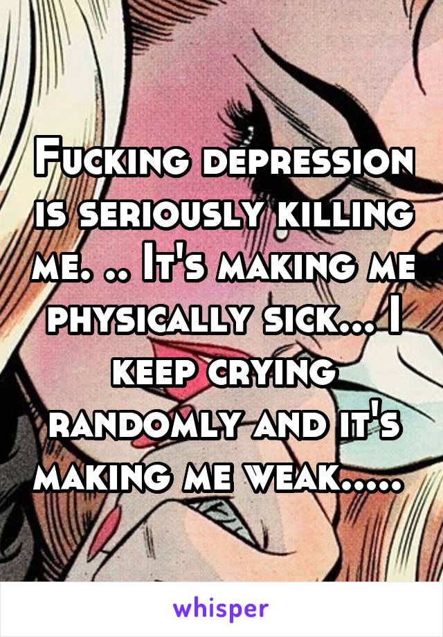 Fucking depression is seriously killing me. .. It's making me physically sick... I keep crying randomly and it's making me weak..... 