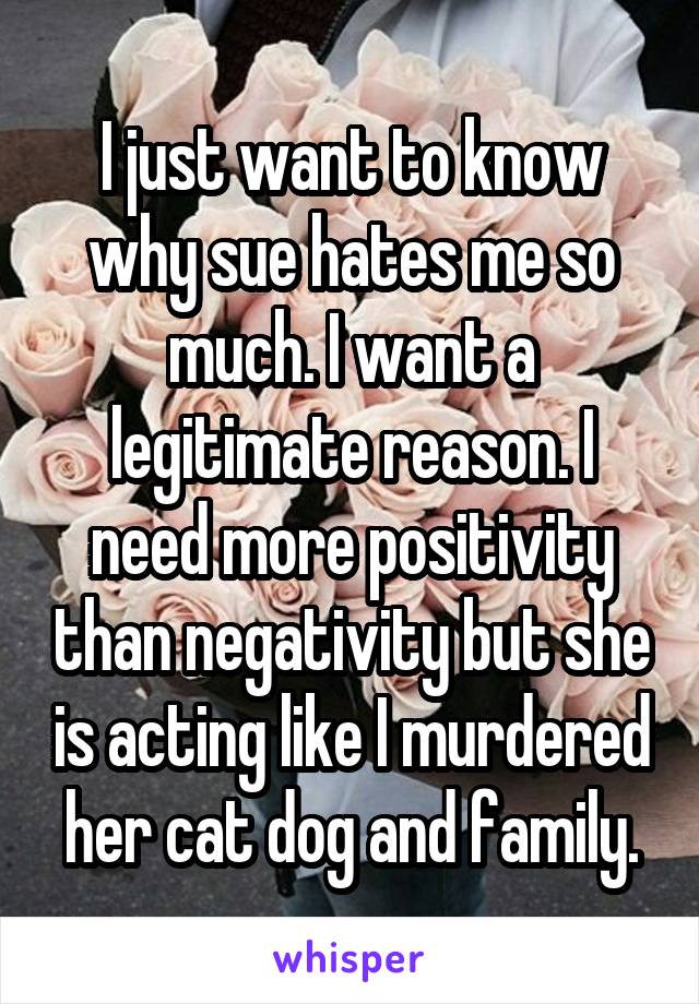 I just want to know why sue hates me so much. I want a legitimate reason. I need more positivity than negativity but she is acting like I murdered her cat dog and family.