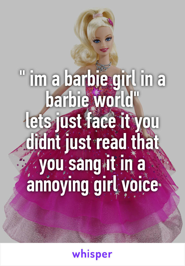 " im a barbie girl in a barbie world"
lets just face it you didnt just read that you sang it in a annoying girl voice