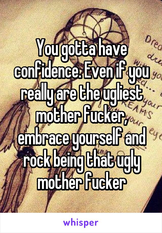 You gotta have confidence. Even if you really are the ugliest mother fucker, embrace yourself and rock being that ugly mother fucker