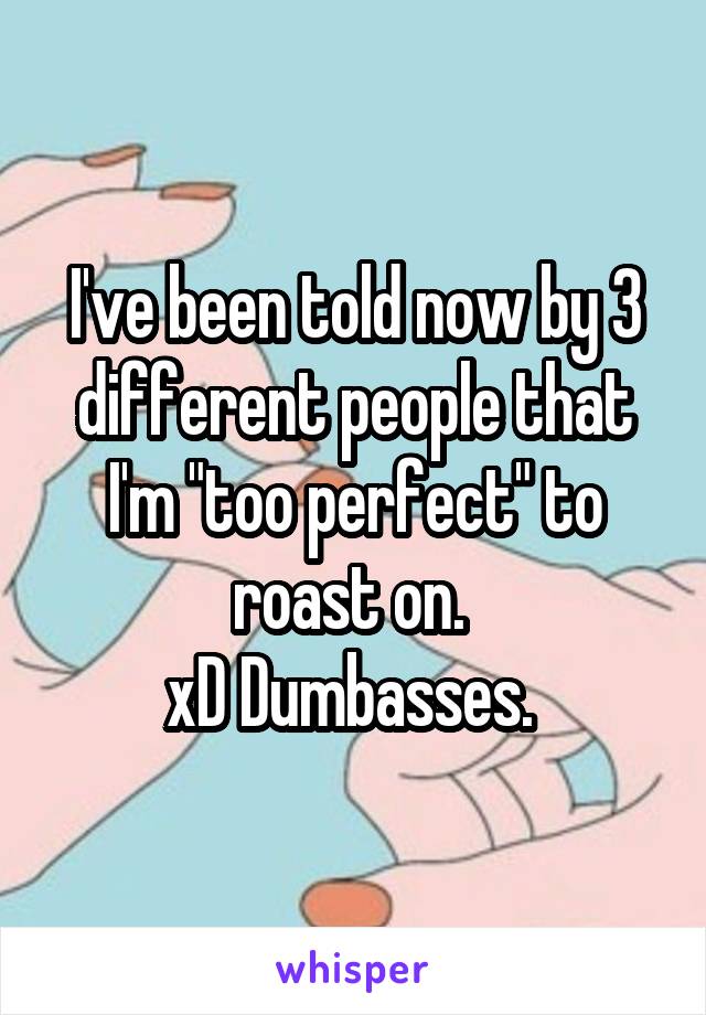 I've been told now by 3 different people that I'm "too perfect" to roast on. 
xD Dumbasses. 