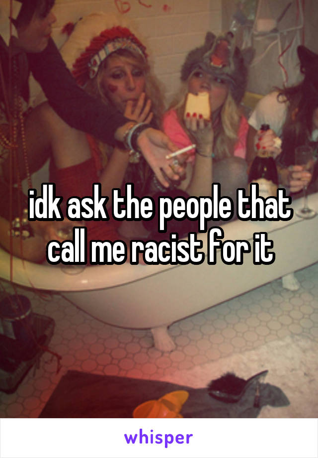 idk ask the people that call me racist for it