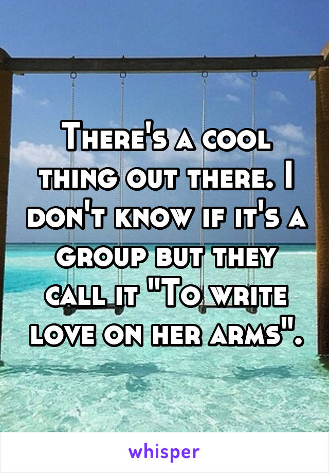 There's a cool thing out there. I don't know if it's a group but they call it "To write love on her arms".