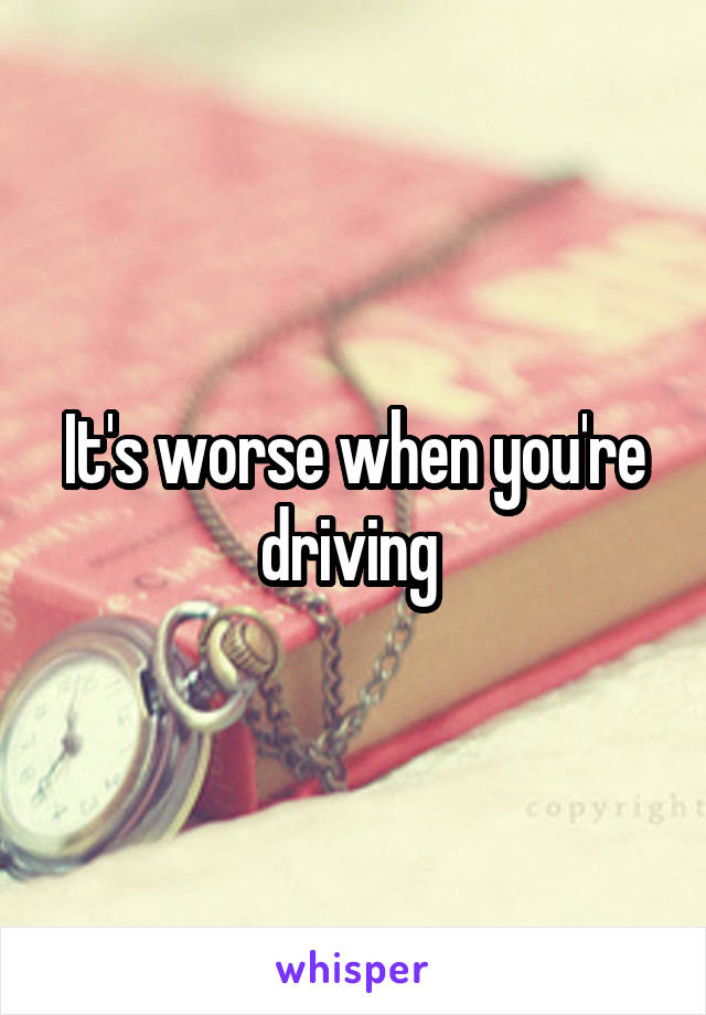 It's worse when you're driving 