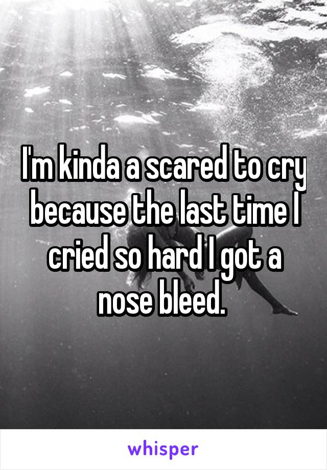 I'm kinda a scared to cry because the last time I cried so hard I got a nose bleed. 