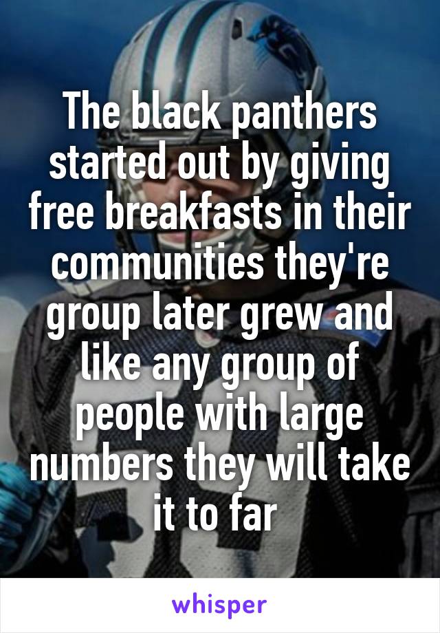 The black panthers started out by giving free breakfasts in their communities they're group later grew and like any group of people with large numbers they will take it to far 