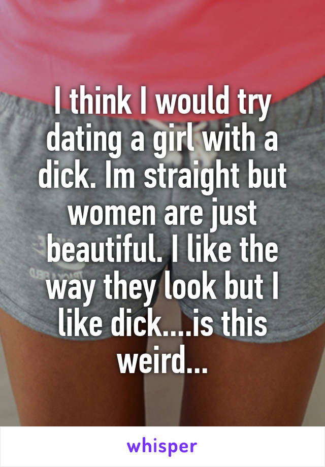 I think I would try dating a girl with a dick. Im straight but women are just beautiful. I like the way they look but I like dick....is this weird...