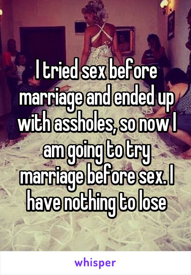 I tried sex before marriage and ended up with assholes, so now I am going to try marriage before sex. I have nothing to lose