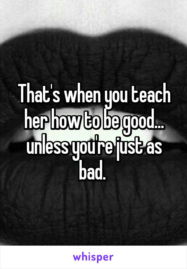 That's when you teach her how to be good... unless you're just as bad. 