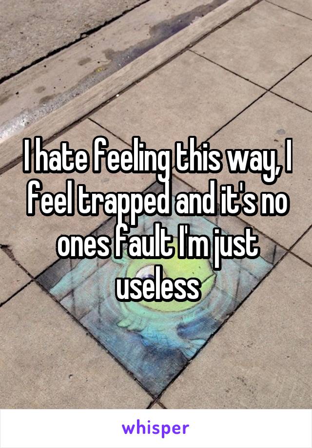 I hate feeling this way, I feel trapped and it's no ones fault I'm just useless